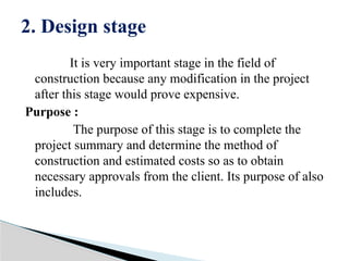 It is very important stage in the field of
construction because any modification in the project
after this stage would prove expensive.
Purpose :
The purpose of this stage is to complete the
project summary and determine the method of
construction and estimated costs so as to obtain
necessary approvals from the client. Its purpose of also
includes.
2. Design stage
 