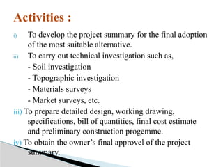 i) To develop the project summary for the final adoption
of the most suitable alternative.
ii) To carry out technical investigation such as,
- Soil investigation
- Topographic investigation
- Materials surveys
- Market surveys, etc.
iii) To prepare detailed design, working drawing,
specifications, bill of quantities, final cost estimate
and preliminary construction progemme.
iv) To obtain the owner’s final approvel of the project
summary.
Activities :
 