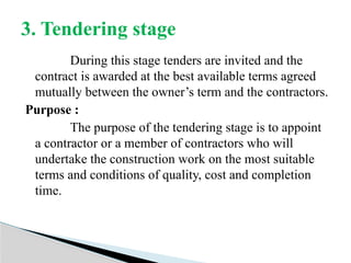 During this stage tenders are invited and the
contract is awarded at the best available terms agreed
mutually between the owner’s term and the contractors.
Purpose :
The purpose of the tendering stage is to appoint
a contractor or a member of contractors who will
undertake the construction work on the most suitable
terms and conditions of quality, cost and completion
time.
3. Tendering stage
 
