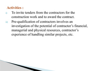 Activities :
i) To invite tenders from the contractors for the
construction work and to award the contract.
ii) Pre-qualification of contractors involves an
investigation of the potential of contractor’s financial,
managerial and physical resources, contractor’s
experience of handling similar projects, etc.
 