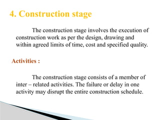 The construction stage involves the execution of
construction work as per the design, drawing and
within agreed limits of time, cost and specified quality.
Activities :
The construction stage consists of a member of
inter – related activities. The failure or delay in one
activity may disrupt the entire construction schedule.
4. Construction stage
 