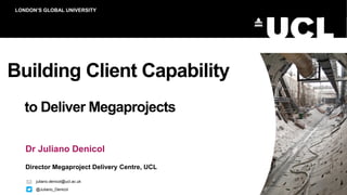 Building Client Capability
to Deliver Megaprojects
Dr Juliano Denicol
Director Megaproject Delivery Centre, UCL
LONDON’S GLOBAL UNIVERSITY
juliano.denicol@ucl.ac.uk
@Juliano_Denicol
 