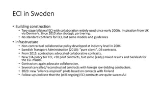 ECI in Sweden
• Building construction
• Two-stage bilateral ECI with collaboration widely used since early 2000s. Inspiration from UK
via Denmark. Since 2010 also strategic partnering.
• No standard contracts for ECI, but some models and guidelines
• Infrastructure
• Non-contractual collaborative policy developed at industry level in 2004
• Swedish Transport Administration (2010): ”pure client”, DB contracts.
• From 2015, contractors advocated collaborative contracts.
• New STA policy for ECI, <10 pilot contracts, but some (early) mixed results and backlash for
the ECI-model.
• Contractors again advocate collaboration.
• Several cancelled/reconstructed contracts with foreign low-bidding contractors.
• 2023: new ”alliance-inspired” pilots based on contacts with Finland
• Follow-ups indicate that the (still ongoing) ECI-contracts are quite successful
 