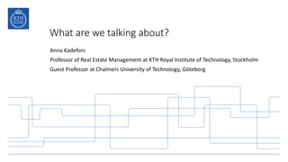 What are we talking about?
Anna Kadefors
Professor of Real Estate Management at KTH Royal Institute of Technology, Stockholm
Guest Professor at Chalmers University of Technology, Göteborg
 