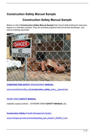 Construction Safety Manual Sample

                  Construction Safety Manual Sample
Below is a list of Construction Safety Manual Sample that I found while looking for resources
based on a members request. They are example programs that are all free downloads. Just
click to instantly download.




CONSTRUCTION SAFETY MANAGEMENT MANUAL -

www.conexbuff.com/ftp_only/construction_safety_policy__general.doc




WORK CREW SAFETY MANUAL

habitatkc.org/wp-content/…/07/WORK-CREW-SAFETY-MANUAL.doc




Construction Safety & Health Management System

www.michigan.gov/documents/dleg/deleg_wsh_cetsp01_326406_7.doc




                                                                                        1/2
 