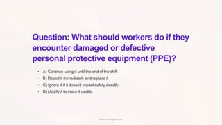 Question: What should workers do if they
encounter damaged or defective
personal protective equipment (PPE)?
• A) Continue using it until the end of the shift
• B) Report it immediately and replace it
• C) Ignore it if it doesn't impact safety directly
• D) Modify it to make it usable
www.hsestudyguide.com
 