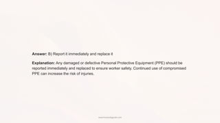 Answer: B) Report it immediately and replace it
Explanation: Any damaged or defective Personal Protective Equipment (PPE) should be
reported immediately and replaced to ensure worker safety. Continued use of compromised
PPE can increase the risk of injuries.
www.hsestudyguide.com
 