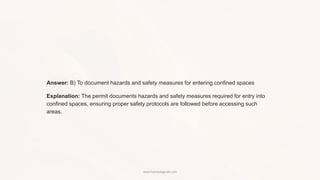Answer: B) To document hazards and safety measures for entering confined spaces
Explanation: The permit documents hazards and safety measures required for entry into
confined spaces, ensuring proper safety protocols are followed before accessing such
areas.
www.hsestudyguide.com
 