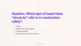 Question: Which type of hazard does
"struck-by" refer to in construction
safety?
• A) Falls
• B) Being hit by moving objects
• C) Electrical shocks
• D) Exposure to hazardous chemicals
www.hsestudyguide.com
 