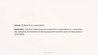 Answer: B) Being hit by moving objects
Explanation: "Struck-by" refers to the risk of being hit by moving objects on a construction
site, highlighting the importance of wearing appropriate protective gear and being aware of
surroundings.
www.hsestudyguide.com
 