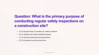 Question: What is the primary purpose of
conducting regular safety inspections on
a construction site?
• A) To impose fines on workers for safety violations
• B) To identify and rectify potential hazards
• C) To reduce productivity among workers
• D) To increase insurance premiums
www.hsestudyguide.com
 