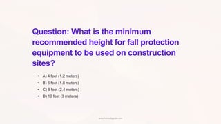 Question: What is the minimum
recommended height for fall protection
equipment to be used on construction
sites?
• A) 4 feet (1.2 meters)
• B) 6 feet (1.8 meters)
• C) 8 feet (2.4 meters)
• D) 10 feet (3 meters)
www.hsestudyguide.com
 