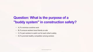 Question: What is the purpose of a
"buddy system" in construction safety?
• A) To minimize overtime work
• B) To ensure workers have friends on-site
• C) To pair workers to watch out for each other's safety
• D) To promote healthy competition among workers
www.hsestudyguide.com
 