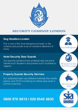SECURITY COMPANY LONDONSEC
U
RITY
LTD
1N
ATIONW
IDE
st
Guard Response
Response in less
than 90 seconds
Security guard
dogs
Dog Handlers London
This is one of the most dangerous threats’ to the
violators and proofs to be an excellent deterrent of
crime.
Hotel Security Door Guards
Our security personnel are professionally trained to
handle such situations and prevent such incidents to
happen.
Property Guards Security Services
Our dedicated team use different methods like mobile
patrols, and CCTV monitoring for better area when it
comes to security.
0800 978 8819 | 020 8540 8830 APPROVED
CONTRACTOR
 