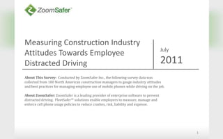 Measuring Construction Industry  Attitudes Towards Employee Distracted Driving 1 July 2011 About This Survey:  Conducted by ZoomSafer Inc., the following survey data was collected from 100 North American construction managers to gauge industry attitudes and best practices for managing employee use of mobile phones while driving on the job. About ZoomSafer: ZoomSafer is a leading provider of enterprise software to prevent distracted driving.  FleetSafer™ solutions enable employers to measure, manage and enforce cell phone usage policies to reduce crashes, risk, liability and expense. 