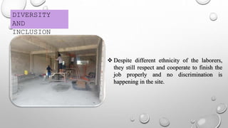 DIVERSITY
AND
INCLUSION
 Despite different ethnicity of the laborers,
they still respect and cooperate to finish the
job properly and no discrimination is
happening in the site.
 