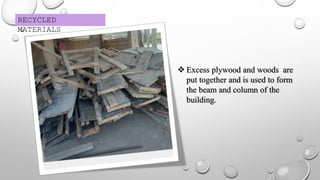 RECYCLED
MATERIALS
 Excess plywood and woods are
put together and is used to form
the beam and column of the
building.
 