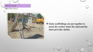 RECYCLED
MATERIALS
 Some scaffoldings are put together to
assist the worker strain the sand and the
sheet provides shelter.
 