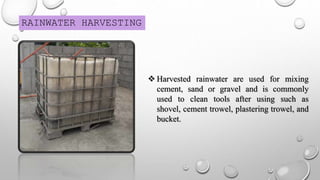 RAINWATER HARVESTING
 Harvested rainwater are used for mixing
cement, sand or gravel and is commonly
used to clean tools after using such as
shovel, cement trowel, plastering trowel, and
bucket.
 