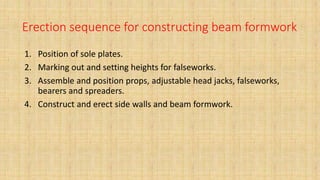 Erection sequence for constructing beam formwork
1. Position of sole plates.
2. Marking out and setting heights for falseworks.
3. Assemble and position props, adjustable head jacks, falseworks,
bearers and spreaders.
4. Construct and erect side walls and beam formwork.
 