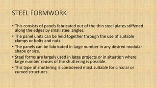 STEEL FORMWORK
• This consists of panels fabricated out of the thin steel plates stiffened
along the edges by small steel angles.
• The panel units can be held together through the use of suitable
clamps or bolts and nuts.
• The panels can be fabricated in large number in any desired modular
shape or size.
• Steel forms are largely used in large projects or in situation where
large number reuses of the shuttering is possible.
• This type of shuttering is considered most suitable for circular or
curved structures.
 