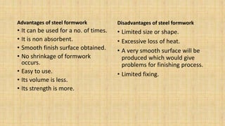 Advantages of steel formwork
• It can be used for a no. of times.
• It is non absorbent.
• Smooth finish surface obtained.
• No shrinkage of formwork
occurs.
• Easy to use.
• Its volume is less.
• Its strength is more.
Disadvantages of steel formwork
• Limited size or shape.
• Excessive loss of heat.
• A very smooth surface will be
produced which would give
problems for finishing process.
• Limited fixing.
 