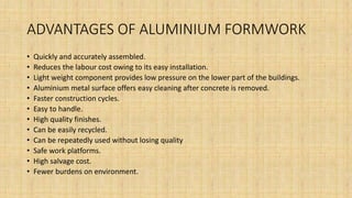 ADVANTAGES OF ALUMINIUM FORMWORK
• Quickly and accurately assembled.
• Reduces the labour cost owing to its easy installation.
• Light weight component provides low pressure on the lower part of the buildings.
• Aluminium metal surface offers easy cleaning after concrete is removed.
• Faster construction cycles.
• Easy to handle.
• High quality finishes.
• Can be easily recycled.
• Can be repeatedly used without losing quality
• Safe work platforms.
• High salvage cost.
• Fewer burdens on environment.
 