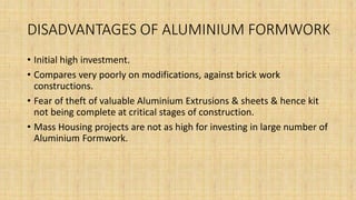 DISADVANTAGES OF ALUMINIUM FORMWORK
• Initial high investment.
• Compares very poorly on modifications, against brick work
constructions.
• Fear of theft of valuable Aluminium Extrusions & sheets & hence kit
not being complete at critical stages of construction.
• Mass Housing projects are not as high for investing in large number of
Aluminium Formwork.
 