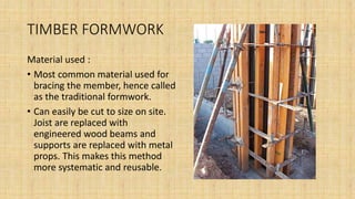 TIMBER FORMWORK
Material used :
• Most common material used for
bracing the member, hence called
as the traditional formwork.
• Can easily be cut to size on site.
Joist are replaced with
engineered wood beams and
supports are replaced with metal
props. This makes this method
more systematic and reusable.
 
