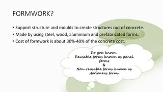 FORMWORK?
• Support structure and moulds to create structures out of concrete.
• Made by using steel, wood, aluminium and prefabricated forms.
• Cost of formwork is about 30%-40% of the concrete cost.
Do you know…
Reusable forms known as panel
forms
&
Non-reusable forms known as
stationery forms
 