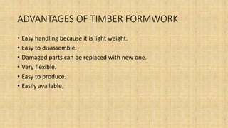 ADVANTAGES OF TIMBER FORMWORK
• Easy handling because it is light weight.
• Easy to disassemble.
• Damaged parts can be replaced with new one.
• Very flexible.
• Easy to produce.
• Easily available.
 