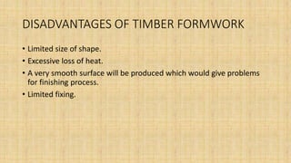DISADVANTAGES OF TIMBER FORMWORK
• Limited size of shape.
• Excessive loss of heat.
• A very smooth surface will be produced which would give problems
for finishing process.
• Limited fixing.
 