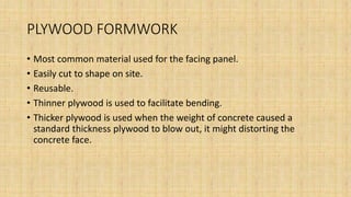 PLYWOOD FORMWORK
• Most common material used for the facing panel.
• Easily cut to shape on site.
• Reusable.
• Thinner plywood is used to facilitate bending.
• Thicker plywood is used when the weight of concrete caused a
standard thickness plywood to blow out, it might distorting the
concrete face.
 