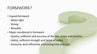 FORMWORK?
• A good formwork
- Water tight
- Strong
- Reusable
• Major considered in formwork
- Quality; sufficient and accuracy of the size, shape and position.
- Safety; sufficient strength and factor of safety.
- Economy; built efficiently, minimizing time and cost.
 