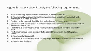 A good formwork should satisfy the following requirements :
1. It should be strong enough to withstand all types of dead and live loads.
2. It should be rigidly constructed and efficiently propped and braced both horizontally and
vertically, so as to retain its shape.
3. The joints in the formwork should be tight against leakage of cement grout.
4. Construction of formwork should permit removal of various parts in desired sequences without
damage to the concrete.
5. The material of the formwork should be cheap, easily available and should be suitable for
reuse.
6. The formwork should be set accurately to the desired line and levels should have plane
surface.
7. It should be as light as possible.
8. The material of the formwork should not warp or get distorted when exposed to the elements.
9. It should rest on firm base.
 