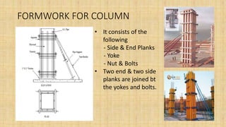 FORMWORK FOR COLUMN
• It consists of the
following
- Side & End Planks
- Yoke
- Nut & Bolts
• Two end & two side
planks are joined bt
the yokes and bolts.
 