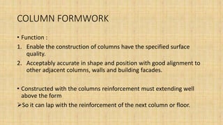 COLUMN FORMWORK
• Function :
1. Enable the construction of columns have the specified surface
quality.
2. Acceptably accurate in shape and position with good alignment to
other adjacent columns, walls and building facades.
• Constructed with the columns reinforcement must extending well
above the form
So it can lap with the reinforcement of the next column or floor.
 
