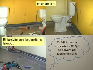 Et de deux !!

Et l’arrivée vers le deuxième
lavabo .

Va falloir penser
aux cloisons !!! Qui
ne doivent pas
toucher le sol ??

 