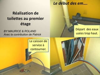 Le début des em….

Réalisation de
toilettes au premier
étage
BY MAURICE & ROLAND
Avec la contribution de Patrick

Le caisson de
service à
contourner.

Départ des eaux
usées trop haut.

 