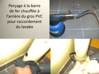 Perçage à la barre
de fer chauffée à
l’arrière du gros PVC
pour raccordement
du lavabo

 
