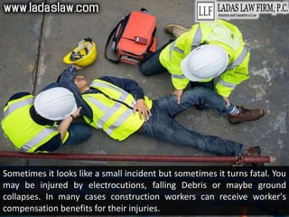 Sometimes it looks like a small incident but sometimes it turns fatal. You
may be injured by electrocutions, falling Debris or maybe ground
collapses. In many cases construction workers can receive worker's
compensation benefits for their injuries.
 