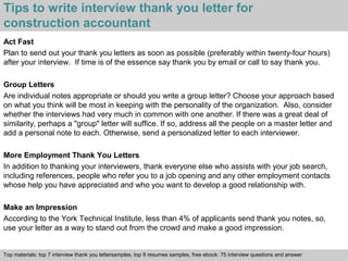 Tips to write interview thank you letter for 
construction accountant 
Act Fast 
Plan to send out your thank you letters as soon as possible (preferably within twenty-four hours) 
after your interview. If time is of the essence say thank you by email or call to say thank you. 
Group Letters 
Are individual notes appropriate or should you write a group letter? Choose your approach based 
on what you think will be most in keeping with the personality of the organization. Also, consider 
whether the interviews had very much in common with one another. If there was a great deal of 
similarity, perhaps a "group" letter will suffice. If so, address all the people on a master letter and 
add a personal note to each. Otherwise, send a personalized letter to each interviewer. 
More Employment Thank You Letters 
In addition to thanking your interviewers, thank everyone else who assists with your job search, 
including references, people who refer you to a job opening and any other employment contacts 
whose help you have appreciated and who you want to develop a good relationship with. 
Make an Impression 
According to the York Technical Institute, less than 4% of applicants send thank you notes, so, 
use your letter as a way to stand out from the crowd and make a good impression. 
Top materials: top 7 interview thank you lettersamples, top 8 resumes samples, free ebook: 75 interview questions and answer 
Interview questions and answers – free download/ pdf and ppt file 
 