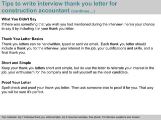 Tips to write interview thank you letter for 
construction accountant (continue…) 
What You Didn't Say 
If there was something that you wish you had mentioned during the interview, here's your chance 
to say it by including it in your thank you letter. 
Thank You Letter Basics 
Thank you letters can be handwritten, typed or sent via email. Each thank you letter should 
include a thank you for the interview, your interest in the job, your qualifications and skills, and a 
final thank you. 
Short and Simple 
Keep your thank you letters short and simple, but do use the letter to reiterate your interest in the 
job, your enthusiasm for the company and to sell yourself as the ideal candidate. 
Proof Your Letter 
Spell check and proof your thank you letter. Then ask someone else to proof it for you. That way 
you will be sure it's perfect. 
Top materials: top 7 interview thank you lettersamples, top 8 resumes samples, free ebook: 75 interview questions and answer 
Interview questions and answers – free download/ pdf and ppt file 
 