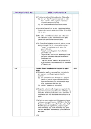 1996 Construction Act 2009 Construction Act
(3) A notice complies with this subsection if it specifies—
(a) the sum that the payee considers to be or to
have been due at the payment due date in
respect of the payment, and
(b) the basis on which that sum is calculated.
(4) For the purposes of this section, it is immaterial that
the sum referred to in subsection (2)(a) or (b) or (3)(a)
may be zero.
(5) If or to the extent that a contract does not comply
with subsection (1), the relevant provisions of the
Scheme for Construction Contracts apply.
(6) In this and the following sections, in relation to any
payment provided for by a construction contract—
“payee” means the person to whom the
payment is due;
“payer” means the person from whom the
payment is due;
“payment due date” means the date provided
for by the contract as the date on which the
payment is due;
“specified person” means a person specified in
or determined in accordance with the provisions
of the contract.
110B Payment notices: payee's notice in default of payer's
notice
(1) This section applies in a case where, in relation to
any payment provided for by a construction
contract—
(a) the contract requires the payer or a specified
person to give the payee a notice complying
with section 110A(2) not later than five days
after the payment due date, but
(b) notice is not given as so required.
(2) Subject to subsection (4), the payee may give to the
payer a notice complying with section 110A(3) at any
time after the date on which the notice referred to in
subsection (1)(a) was required by the contract to be
given.
(3) Where pursuant to subsection (2) the payee gives a
notice complying with section 110A(3), the final date
for payment of the sum specified in the notice shall
for all purposes be regarded as postponed by the
same number of days as the number of days after
the date referred to in subsection (2) that the notice
was given.
(4) If—
143(3)
 