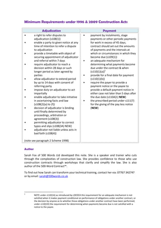 Minimum Requirements under 1996 & 2009 Construction Acts
Adjudication Payment
• a right to refer disputes to
adjudication (s108(1))
• enable a party to given notice at any
time of intention to refer a dispute
to adjudication
• provide a timetable with object of
securing appointment of adjudicator
and referral within 7 days
• require adjudicator to reach a
decision within 28 days or such
longer period as later agreed by
parties
• allow adjudicator to extend period
by up to 14 days with consent of
referring party
• impose duty on adjudicator to act
impartially
• enable adjudicator to take initiative
in ascertaining facts and law
(s108(2)(a) to (f))
• decision of adjudicator is binding
until finally determined by
proceedings, arbitration or
agreement (s108(3))
• permitting adjudicator to correct
typos and slips (s108(3A) NEW)
• adjudicator not liable unless acts in
bad faith (s108(4))
(note see paragraph 2 Scheme 1998)
• payment by instalments, stage
payments or other periodic payments
for work in excess of 45 days;
contract should set out the amounts
of payments and the intervals at
which or circumstances in which they
become due (s109(1))
• an adequate mechanism for
determining what payments become
due under the contract & when
(s110(1)(a))5
• provide for a final date for payment
(s110(1)(b))
• require the payer to provide a
payment notice or the payee to
provide a default payment notice in
either case not later than 5 days after
the due date (s110A(1) NEW)
• the prescribed period under s111(7)
for the giving of the pay less notice
(NEW)
Author
Sarah Fox of 500 Words Ltd developed this note. She is a speaker and trainer who cuts
through the complexities of construction law. She provides confidence to those who use
construction contracts through workshops that clarify and simplify the law. She is also
author of the 500-Word Contract™.
To find out how Sarah can transform your technical training, contact her via: 07767 342747
or by email: sarah@500words.co.uk
5
NOTE under s110(1A) as introduced by LDEDCA this requirement for an adequate mechanism is not
satisfied when it makes payment conditional on performance of obligations under another contract, or
the decision by anyone as to whether those obligations under another contract have been performed;
under s110(1D) the requirement for determining when payments become due is not satisfied with a
notice to the payee.
 