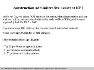 construction administrative assistant KPI 
In this ppt file, you can ref KPI materials for construction administrative assistant 
position such as construction administrative assistant list of KPIs, performance 
appraisal, job skills, KRAs, BSC… 
If you need more KPI materials for construction administrative assistant, 
please visit: kpi123.com/list-of-kpi-samples 
Other materials from: kpi123.com 
• Top 28 performance appraisal forms 
• 11 performance appraisal methods 
• 1125 performance review phrases 
Top materials: top sales KPIs, Top 28 performance appraisal forms, 11 performance appraisal methods 
Interview questions and answers – free download/ pdf and ppt file 
 