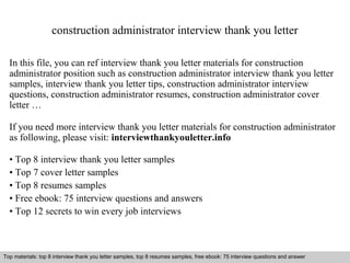 construction administrator interview thank you letter 
In this file, you can ref interview thank you letter materials for construction 
administrator position such as construction administrator interview thank you letter 
samples, interview thank you letter tips, construction administrator interview 
questions, construction administrator resumes, construction administrator cover 
letter … 
If you need more interview thank you letter materials for construction administrator 
as following, please visit: interviewthankyouletter.info 
• Top 8 interview thank you letter samples 
• Top 7 cover letter samples 
• Top 8 resumes samples 
• Free ebook: 75 interview questions and answers 
• Top 12 secrets to win every job interviews 
Top materials: top 8 interview thank you letter samples, top 8 resumes samples, free ebook: 75 interview questions and answer 
Interview questions and answers – free download/ pdf and ppt file 
 
