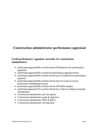 Job Performance Evaluation Form Page 1
Construction administrator performance appraisal
Useful performance appraisal materials for construction
administrator:
 performanceappraisal360.com/free-ebook-2456-phrases-for-performance-
appraisals
 performanceappraisal360.com/free-65-performance-appraisal-forms
 performanceappraisal360.com/free-ebook-top-12-methods-for-performance-
appraisal
 performanceappraisal360.com/free-ebook-top-15-secrets-to-set-up-
performance-management-system
 performanceappraisal360.com/free-ebook-2436-KPI-samples/
 performanceappraisal123.com/free-ebook-top -9-tips-to-writing-a-winning-
self-appraisal
 Construction administrator job description
 Construction administrator goals & objectives
 Construction administrator KPIs & KRAs
 Construction administrator self appraisal
 