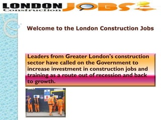 Welcome to the London Construction Jobs
Leaders from Greater London's construction
sector have called on the Government to
increase investment in construction jobs and
training as a route out of recession and back
to growth.
 