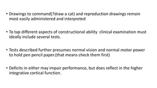 • Drawings to command(?draw a cat) and reproduction drawings remain
most easily administered and interpreted
• To tap different aspects of constructional ability clinical examination must
ideally include several tests.
• Tests described further presumes normal vision and normal motor power
to hold pen pencil paper.(that means check them first)
• Deficits in either may impair performance, but does reflect in the higher
integrative cortical function.
 